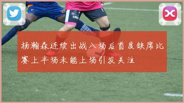 杨瀚森连续出战八场后首度缺席比赛上半场未能上场引发关注