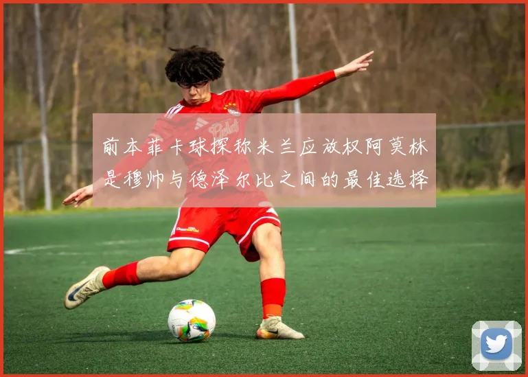 前本菲卡球探称米兰应放权阿莫林是穆帅与德泽尔比之间的最佳选择