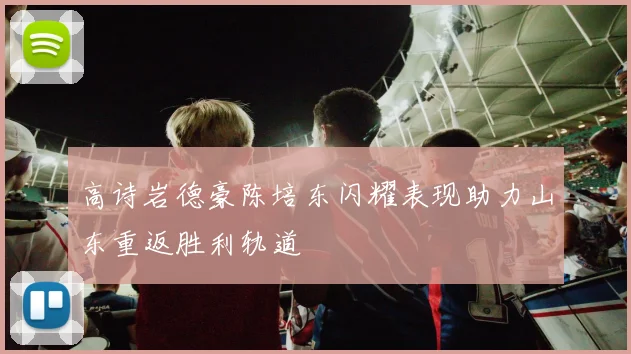 高诗岩德豪陈培东闪耀表现助力山东重返胜利轨道