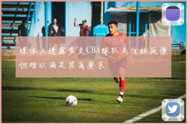 媒体人透露多支CBA球队关注林庭谦但难以满足其高要求