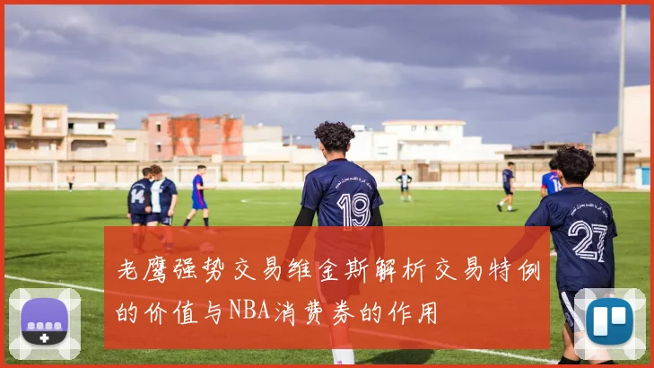 老鹰强势交易维金斯解析交易特例的价值与NBA消费券的作用
