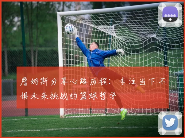 詹姆斯分享心路历程：专注当下不惧未来挑战的篮球哲学