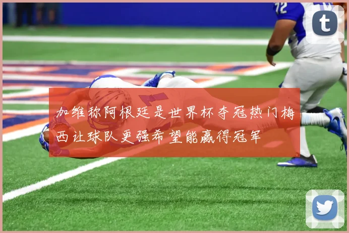 加维称阿根廷是世界杯夺冠热门梅西让球队更强希望能赢得冠军