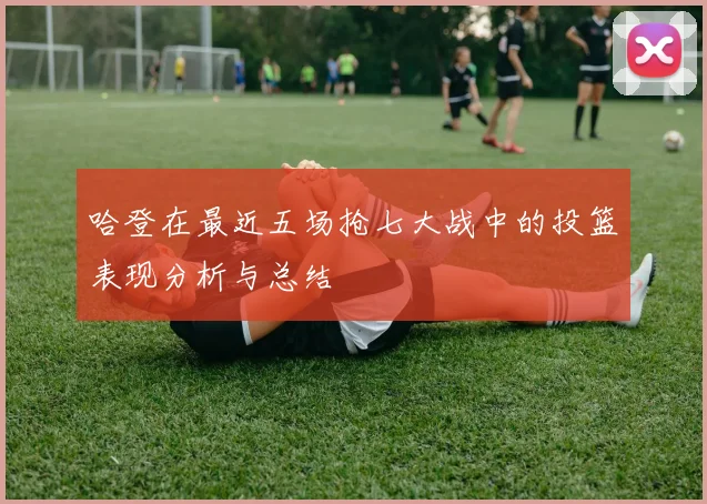 哈登在最近五场抢七大战中的投篮表现分析与总结