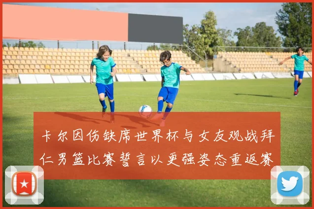 卡尔因伤缺席世界杯与女友观战拜仁男篮比赛誓言以更强姿态重返赛场