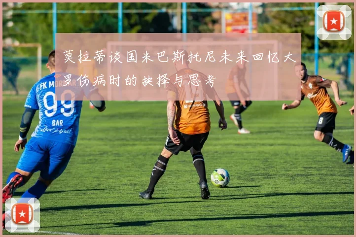 莫拉蒂谈国米巴斯托尼未来回忆大罗伤病时的抉择与思考