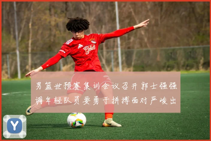 男篮世预赛集训会议召开郭士强强调年轻队员要勇于拼搏面对严峻出线形势