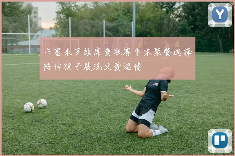 卡塞米罗缺席曼联赛季末聚餐选择陪伴孩子展现父爱温情