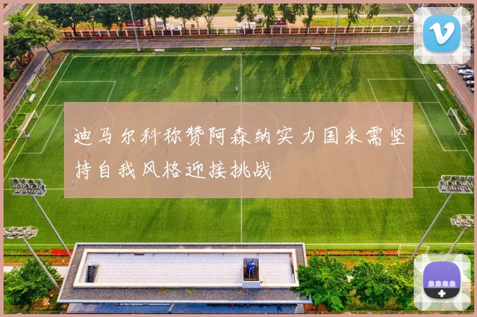 迪马尔科称赞阿森纳实力国米需坚持自我风格迎接挑战