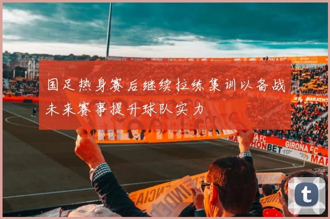 国足热身赛后继续拉练集训以备战未来赛事提升球队实力